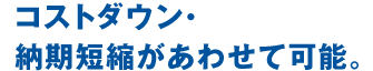 コストダウン・納期短縮があわせて可能。