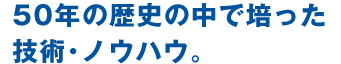 50年の歴史の中で培った技術・ノウハウ。